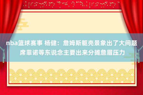 nba篮球赛事 杨健：詹姆斯躯壳景象出了大问题 席菲诺等东说念主要出来分摊詹眉压力