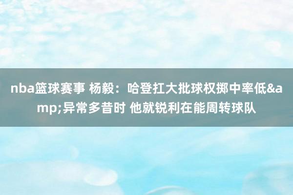 nba篮球赛事 杨毅：哈登扛大批球权掷中率低&异常多昔时 他就锐利在能周转球队