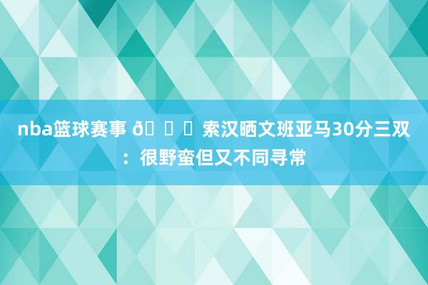 nba篮球赛事 👀索汉晒文班亚马30分三双：很野蛮但又不同寻常