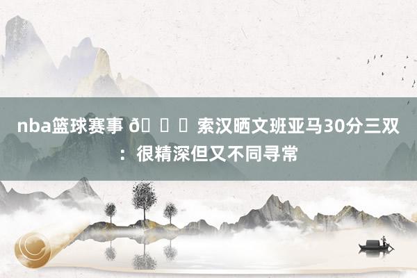 nba篮球赛事 👀索汉晒文班亚马30分三双：很精深但又不同寻常