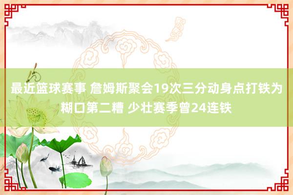 最近篮球赛事 詹姆斯聚会19次三分动身点打铁为糊口第二糟 少壮赛季曾24连铁