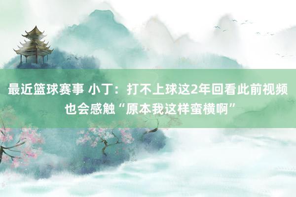 最近篮球赛事 小丁：打不上球这2年回看此前视频 也会感触“原本我这样蛮横啊”