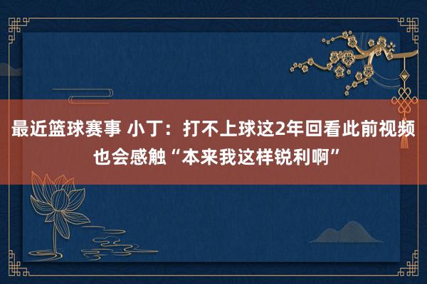 最近篮球赛事 小丁：打不上球这2年回看此前视频 也会感触“本来我这样锐利啊”