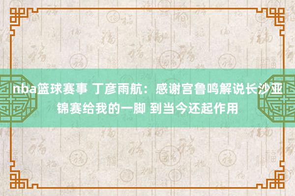 nba篮球赛事 丁彦雨航：感谢宫鲁鸣解说长沙亚锦赛给我的一脚 到当今还起作用