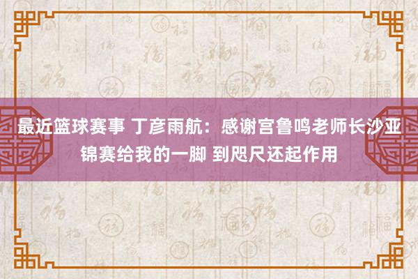 最近篮球赛事 丁彦雨航：感谢宫鲁鸣老师长沙亚锦赛给我的一脚 到咫尺还起作用