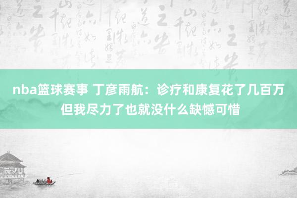 nba篮球赛事 丁彦雨航：诊疗和康复花了几百万 但我尽力了也就没什么缺憾可惜