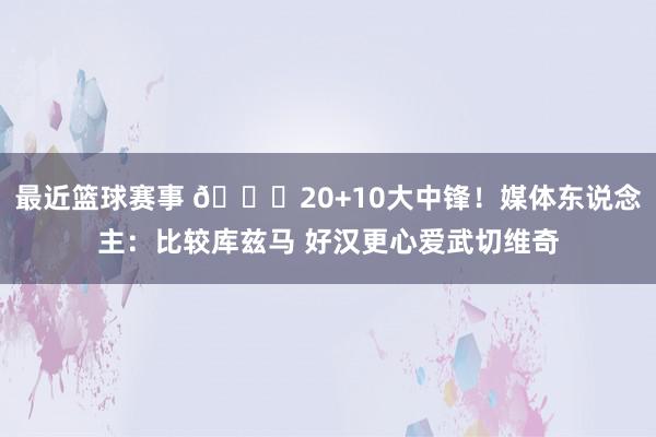 最近篮球赛事 😋20+10大中锋！媒体东说念主：比较库兹马 好汉更心爱武切维奇