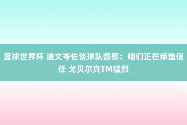 篮球世界杯 迪文岑佐谈球队督察：咱们正在缔造信任 戈贝尔真TM猛烈