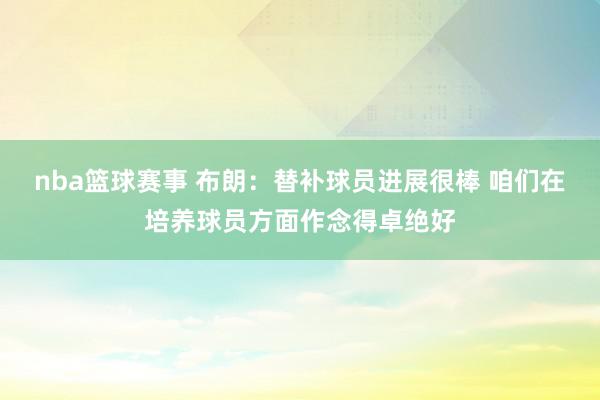 nba篮球赛事 布朗：替补球员进展很棒 咱们在培养球员方面作念得卓绝好