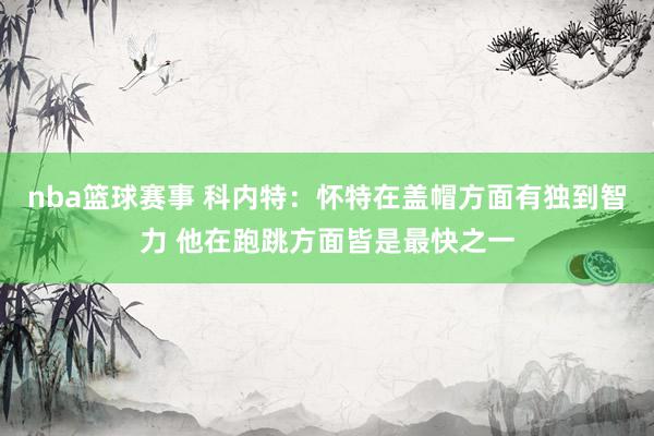 nba篮球赛事 科内特：怀特在盖帽方面有独到智力 他在跑跳方面皆是最快之一