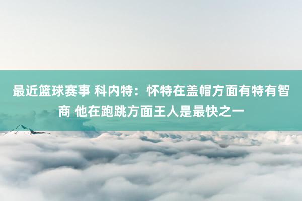 最近篮球赛事 科内特：怀特在盖帽方面有特有智商 他在跑跳方面王人是最快之一