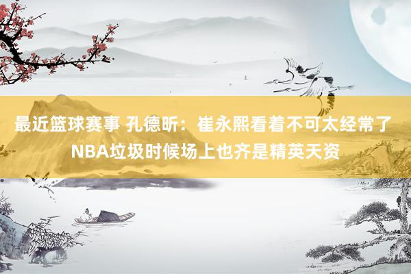 最近篮球赛事 孔德昕：崔永熙看着不可太经常了 NBA垃圾时候场上也齐是精英天资