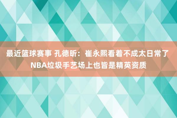 最近篮球赛事 孔德昕：崔永熙看着不成太日常了 NBA垃圾手艺场上也皆是精英资质