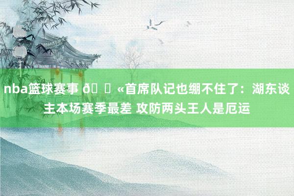 nba篮球赛事 😫首席队记也绷不住了：湖东谈主本场赛季最差 攻防两头王人是厄运