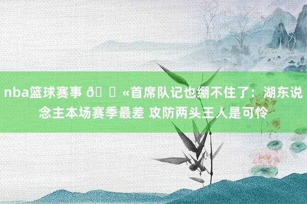 nba篮球赛事 😫首席队记也绷不住了：湖东说念主本场赛季最差 攻防两头王人是可怜