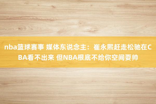 nba篮球赛事 媒体东说念主：崔永熙赶走松驰在CBA看不出来 但NBA根底不给你空间耍帅