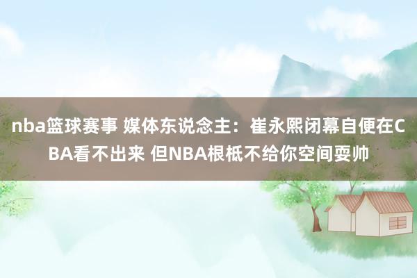 nba篮球赛事 媒体东说念主：崔永熙闭幕自便在CBA看不出来 但NBA根柢不给你空间耍帅