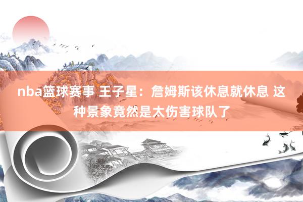 nba篮球赛事 王子星：詹姆斯该休息就休息 这种景象竟然是太伤害球队了