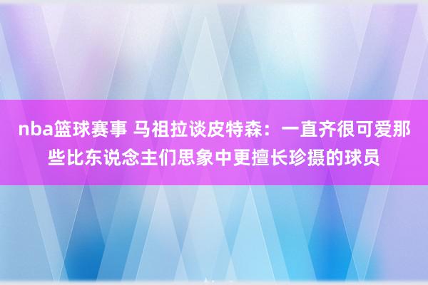 nba篮球赛事 马祖拉谈皮特森：一直齐很可爱那些比东说念主们思象中更擅长珍摄的球员