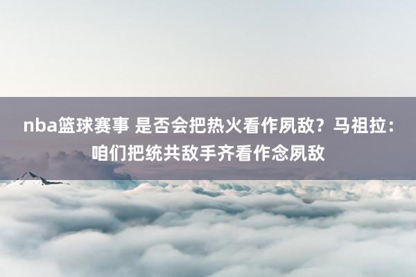 nba篮球赛事 是否会把热火看作夙敌？马祖拉：咱们把统共敌手齐看作念夙敌