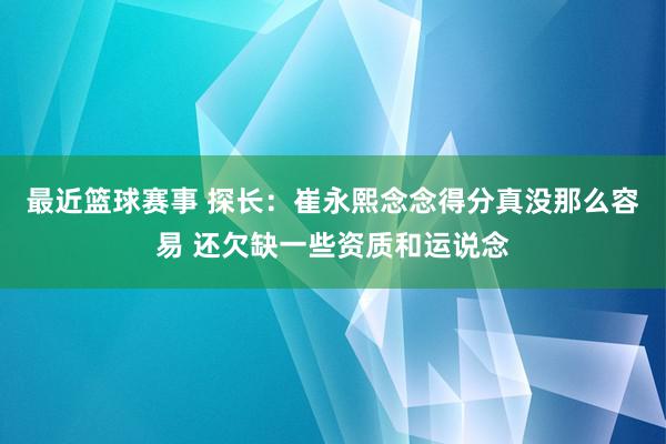 最近篮球赛事 探长：崔永熙念念得分真没那么容易 还欠缺一些资质和运说念