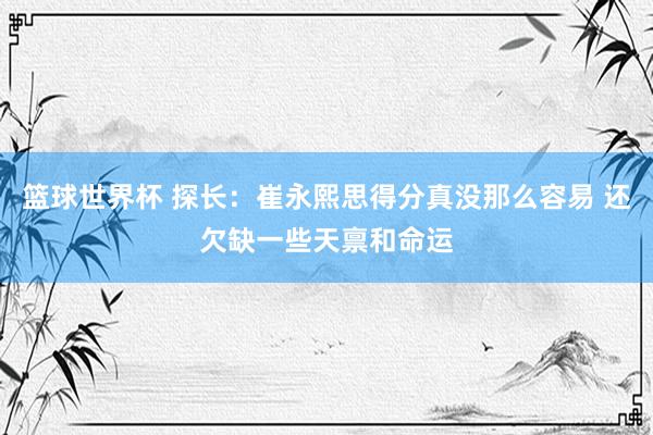 篮球世界杯 探长：崔永熙思得分真没那么容易 还欠缺一些天禀和命运