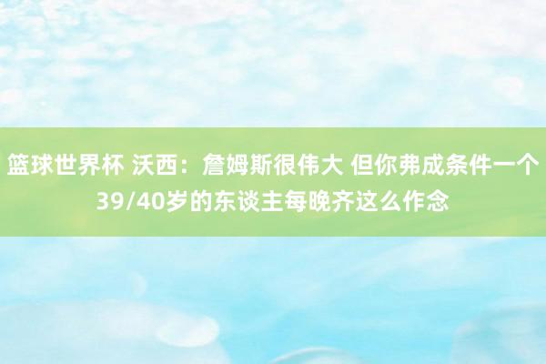 篮球世界杯 沃西：詹姆斯很伟大 但你弗成条件一个39/40岁的东谈主每晚齐这么作念