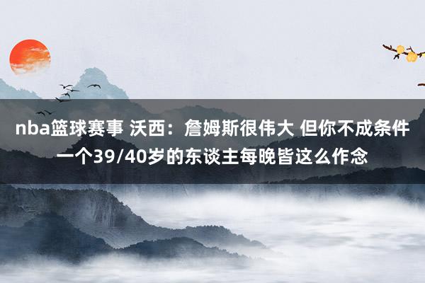 nba篮球赛事 沃西：詹姆斯很伟大 但你不成条件一个39/40岁的东谈主每晚皆这么作念