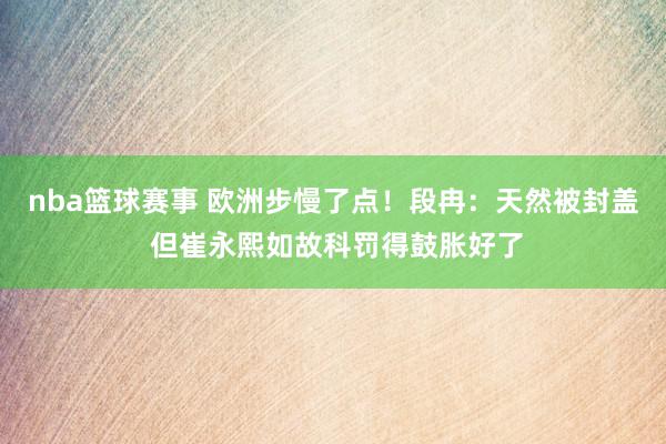 nba篮球赛事 欧洲步慢了点！段冉：天然被封盖 但崔永熙如故科罚得鼓胀好了