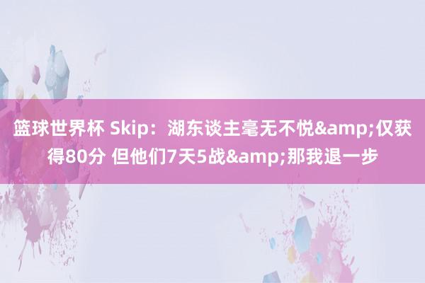 篮球世界杯 Skip：湖东谈主毫无不悦&仅获得80分 但他们7天5战&那我退一步