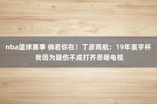 nba篮球赛事 倘若你在！丁彦雨航：19年寰宇杯 我因为腿伤不成打齐思砸电视