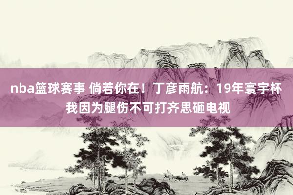 nba篮球赛事 倘若你在！丁彦雨航：19年寰宇杯 我因为腿伤不可打齐思砸电视