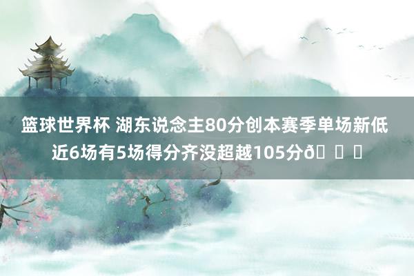 篮球世界杯 湖东说念主80分创本赛季单场新低 近6场有5场得分齐没超越105分😑