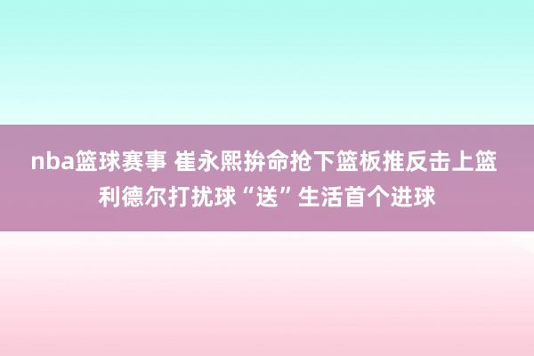 nba篮球赛事 崔永熙拚命抢下篮板推反击上篮 利德尔打扰球“送”生活首个进球