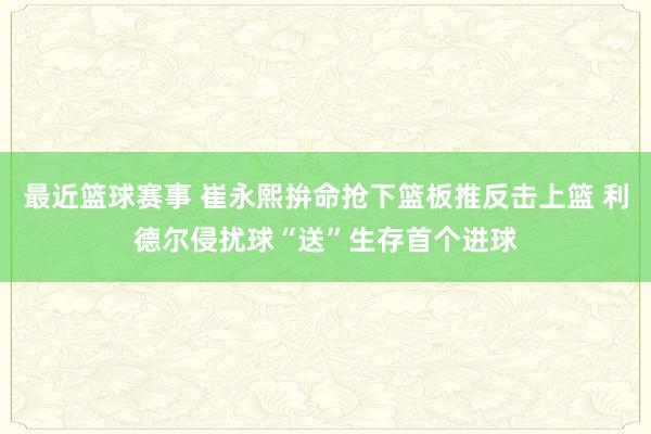 最近篮球赛事 崔永熙拚命抢下篮板推反击上篮 利德尔侵扰球“送”生存首个进球