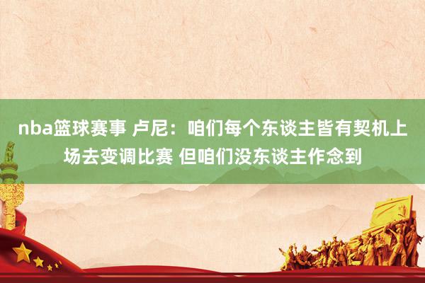 nba篮球赛事 卢尼：咱们每个东谈主皆有契机上场去变调比赛 但咱们没东谈主作念到