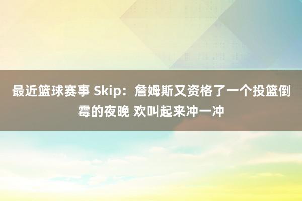 最近篮球赛事 Skip：詹姆斯又资格了一个投篮倒霉的夜晚 欢叫起来冲一冲