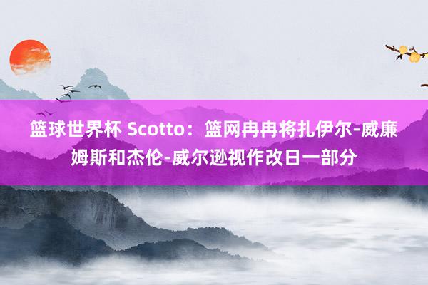 篮球世界杯 Scotto：篮网冉冉将扎伊尔-威廉姆斯和杰伦-威尔逊视作改日一部分