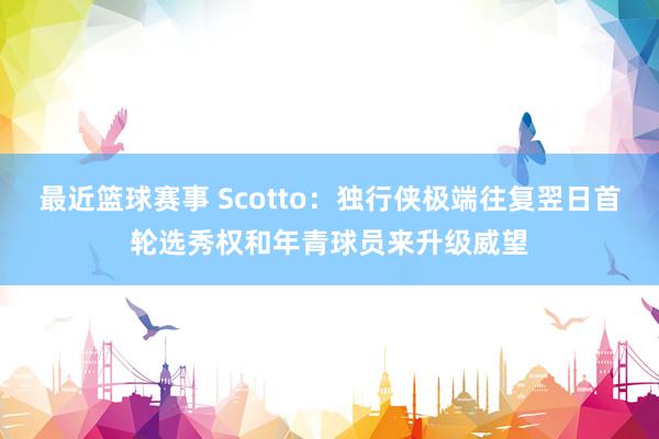 最近篮球赛事 Scotto：独行侠极端往复翌日首轮选秀权和年青球员来升级威望