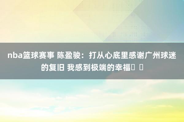 nba篮球赛事 陈盈骏：打从心底里感谢广州球迷的复旧 我感到极端的幸福❤️