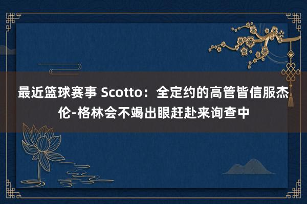 最近篮球赛事 Scotto：全定约的高管皆信服杰伦-格林会不竭出眼赶赴来询查中