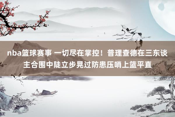 nba篮球赛事 一切尽在掌控！普理查德在三东谈主合围中陡立步晃过防患压哨上篮平直