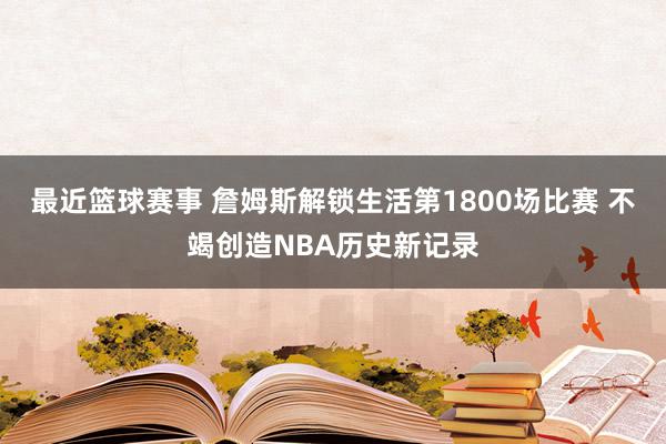 最近篮球赛事 詹姆斯解锁生活第1800场比赛 不竭创造NBA历史新记录