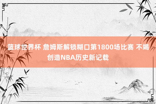 篮球世界杯 詹姆斯解锁糊口第1800场比赛 不竭创造NBA历史新记载