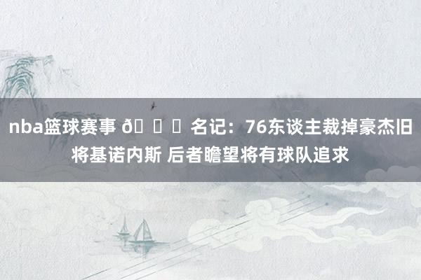 nba篮球赛事 👀名记：76东谈主裁掉豪杰旧将基诺内斯 后者瞻望将有球队追求