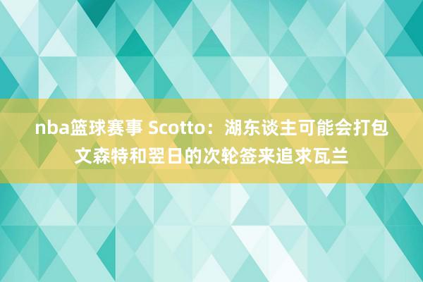 nba篮球赛事 Scotto：湖东谈主可能会打包文森特和翌日的次轮签来追求瓦兰