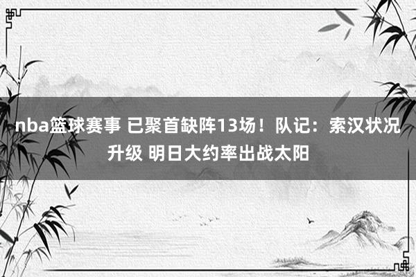 nba篮球赛事 已聚首缺阵13场！队记：索汉状况升级 明日大约率出战太阳