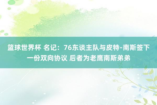 篮球世界杯 名记：76东谈主队与皮特-南斯签下一份双向协议 后者为老鹰南斯弟弟