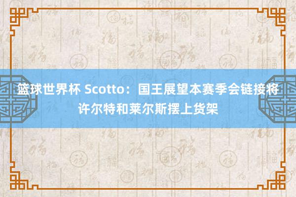 篮球世界杯 Scotto：国王展望本赛季会链接将许尔特和莱尔斯摆上货架