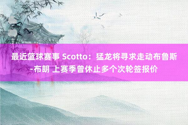 最近篮球赛事 Scotto：猛龙将寻求走动布鲁斯-布朗 上赛季曾休止多个次轮签报价